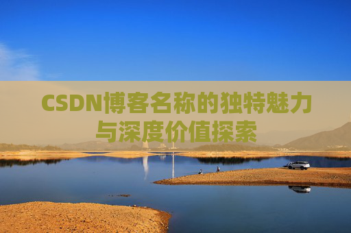 CSDN博客名称的独特魅力与深度价值探索 CSDN博客名称的独特魅力与深度价值探索